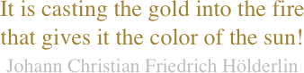 It is casting the gold into the fire
that gives it the color of the sun!
Johann Christian Friedrich Hölderlin 
